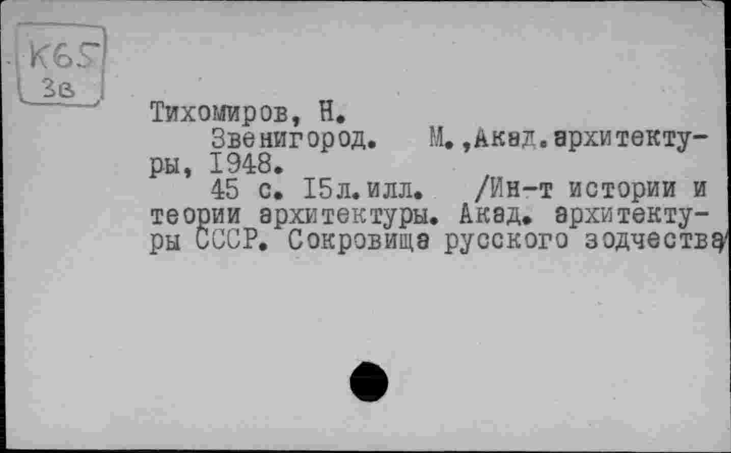 ﻿Тихомиров, H.
Звенигород. М. ,Акад. архитектуры, 1948.
45 с. 15л. илл. /Ин-т истории и теории архитектуры. Акад, архитектуры СССР. Сокровища русского зодчеству